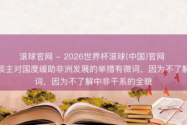 滚球官网 - 2026世界杯滚球(中国)官网 胡锡进：一些东谈主对国度缓助非洲发展的举措有微词，因为不了解中非干系的全貌