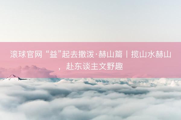 滚球官网 “益”起去撒泼·赫山篇丨揽山水赫山，赴东谈主文野趣