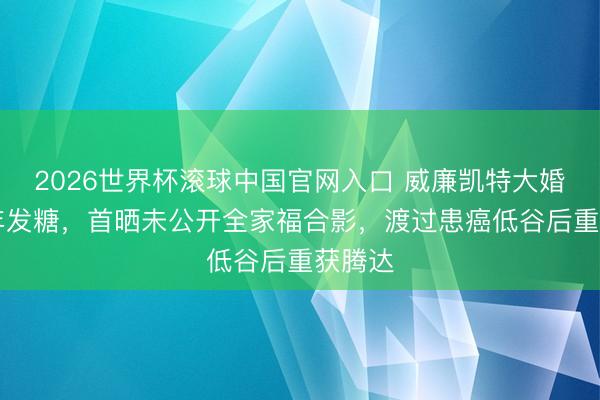 2026世界杯滚球中国官网入口 威廉凯特大婚15周年发糖，首晒未公开全家福合影，渡过患癌低谷后重获腾达