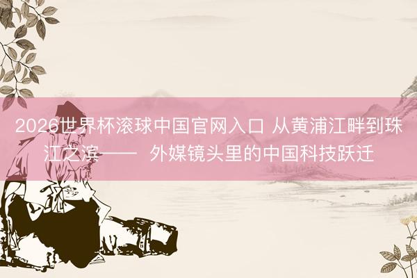 2026世界杯滚球中国官网入口 从黄浦江畔到珠江之滨——  外媒镜头里的中国科技跃迁