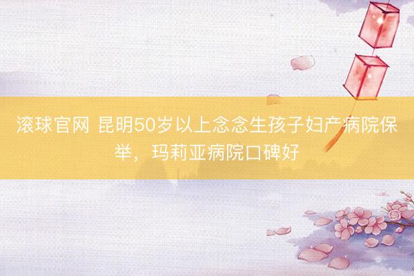 滚球官网 昆明50岁以上念念生孩子妇产病院保举，玛莉亚病院口碑好