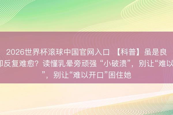 2026世界杯滚球中国官网入口 【科普】虽是良性乳腺病，却反复难愈？读懂乳晕旁顽强 “小破溃”，别让“难以开口”困住她