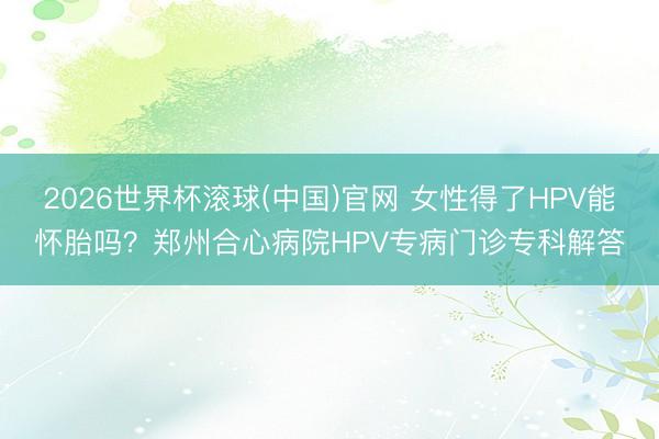 2026世界杯滚球(中国)官网 女性得了HPV能怀胎吗？郑州合心病院HPV专病门诊专科解答