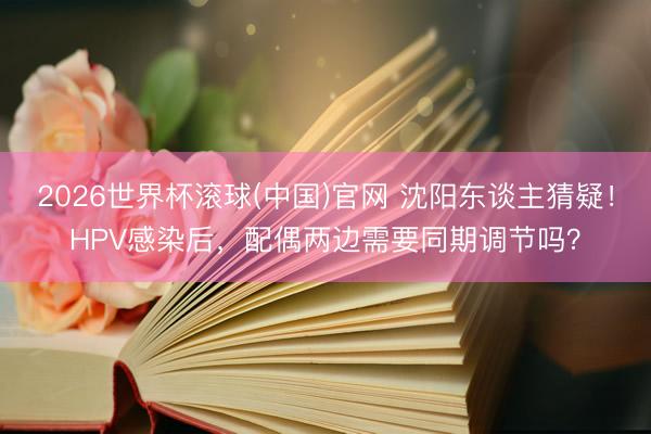 2026世界杯滚球(中国)官网 沈阳东谈主猜疑！HPV感染后，配偶两边需要同期调节吗？
