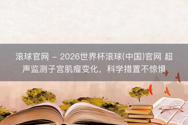 滚球官网 - 2026世界杯滚球(中国)官网 超声监测子宫肌瘤变化，科学措置不惊惧