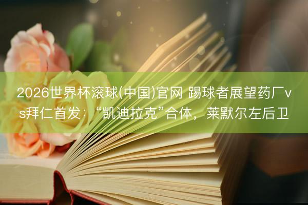 2026世界杯滚球(中国)官网 踢球者展望药厂vs拜仁首发:“凯迪拉克”合体,莱默尔左后卫