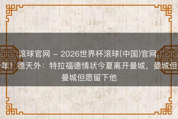 滚球官网 - 2026世界杯滚球(中国)官网 才回购一年！德天外：特拉福德情状今夏离开曼城，曼城但愿留下他