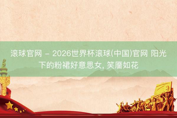滚球官网 - 2026世界杯滚球(中国)官网 阳光下的粉裙好意思女，<a href=