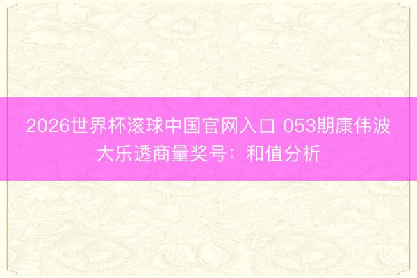 2026世界杯滚球中国官网入口 053期康伟波大乐透商量奖号：和值分析