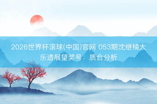 2026世界杯滚球(中国)官网 053期沈继楠大乐透展望奖号:质合分析