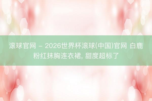 滚球官网 - 2026世界杯滚球(中国)官网 白鹿粉红抹胸连衣裙，<a href=
