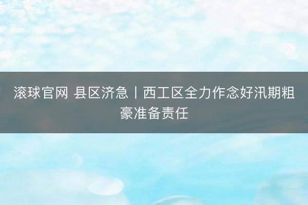 滚球官网 县区济急丨西工区全力作念好汛期粗豪准备责任