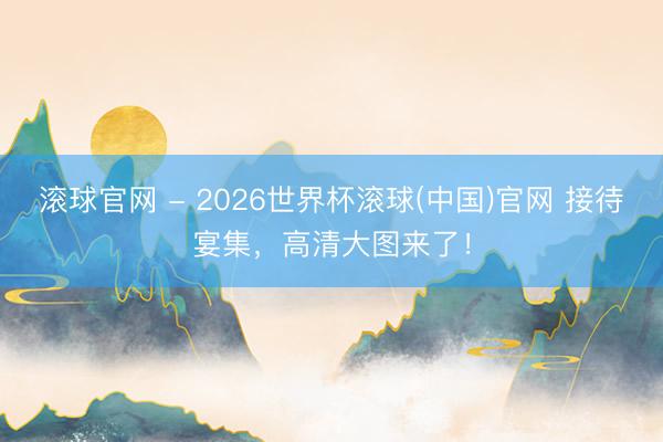 滚球官网 - 2026世界杯滚球(中国)官网 接待宴集，高清大图来了！