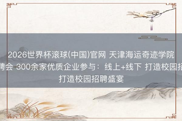 2026世界杯滚球(中国)官网 天津海运奇迹学院举办招聘会 300余家优质企业参与：线上+线下 打造校园招聘盛宴