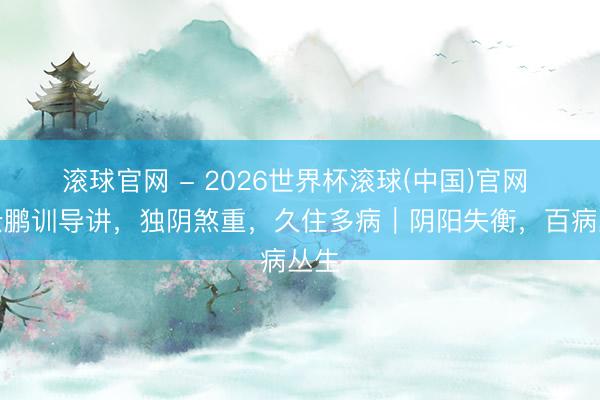 滚球官网 - 2026世界杯滚球(中国)官网 高云鹏训导讲，独阴煞重，久住多病｜阴阳失衡，百病丛生