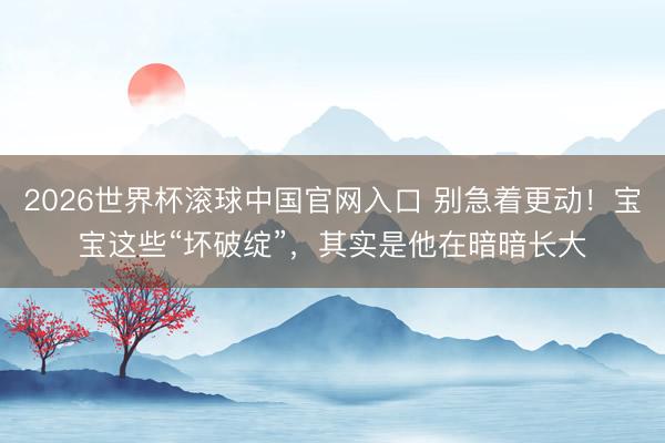 2026世界杯滚球中国官网入口 别急着更动！宝宝这些“坏破绽”，其实是他在暗暗长大