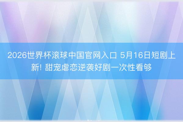 2026世界杯滚球中国官网入口 5月16日短剧上新! 甜宠虐恋逆袭好剧一次性看够