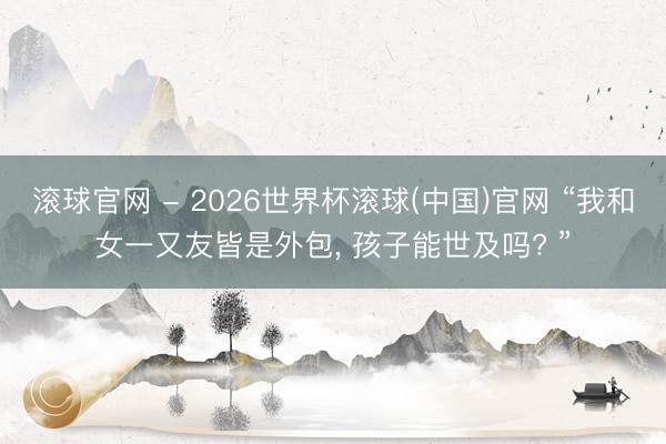 滚球官网 - 2026世界杯滚球(中国)官网 “我和女一又友皆是外包， 孩子能世及吗? ”