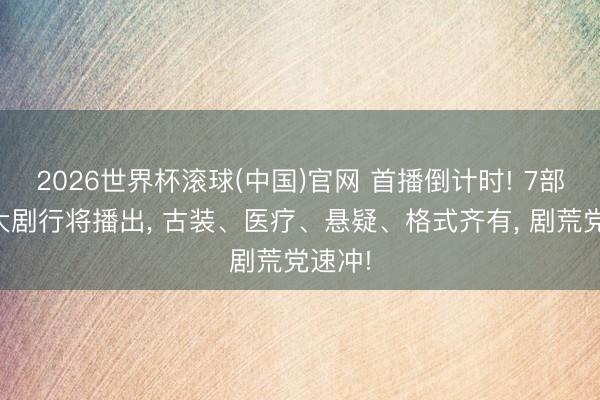 2026世界杯滚球(中国)官网 首播倒计时! 7部总台大剧行将播出， 古装、医疗、悬疑、格式齐有， 剧荒党速冲!