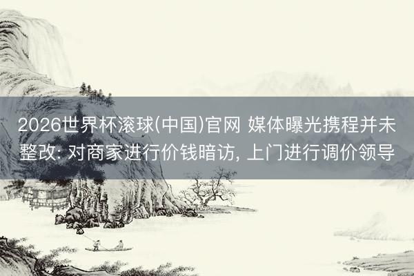 2026世界杯滚球(中国)官网 媒体曝光携程并未整改: 对商家进行价钱暗访， 上门进行调价领导