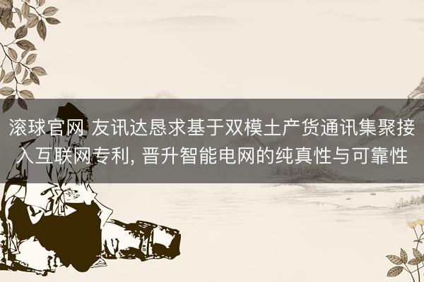 滚球官网 友讯达恳求基于双模土产货通讯集聚接入互联网专利， 晋升智能电网的纯真性与可靠性
