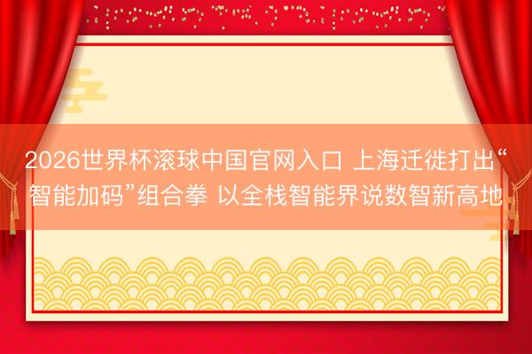 2026世界杯滚球中国官网入口 上海迁徙打出“智能加码”组合拳 以全栈智能界说数智新高地
