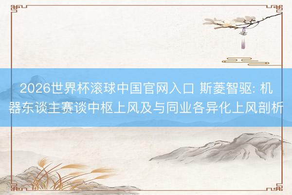 2026世界杯滚球中国官网入口 斯菱智驱: 机器东谈主赛谈中枢上风及与同业各异化上风剖析