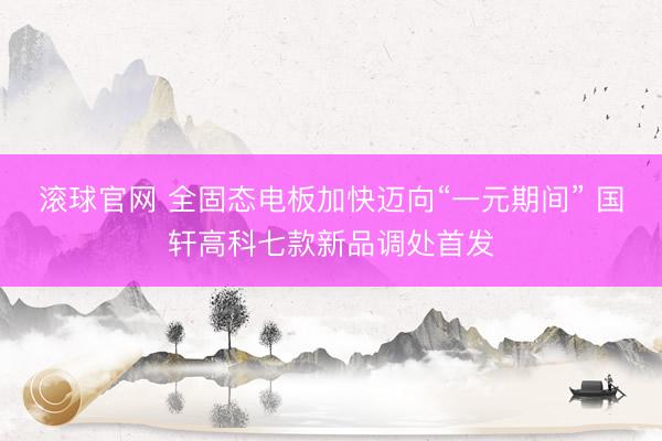 滚球官网 全固态电板加快迈向“一元期间” 国轩高科七款新品调处首发