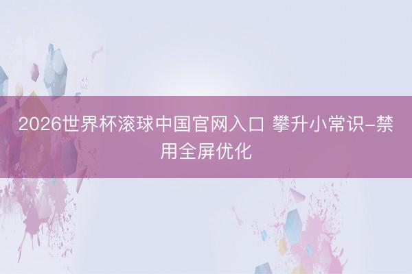2026世界杯滚球中国官网入口 攀升小常识-禁用全屏优化