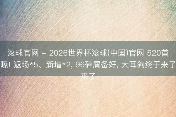 滚球官网 - 2026世界杯滚球(中国)官网 520首曝! 返场*5、新增*2， 96碎屑备好， 大耳狗终于来了