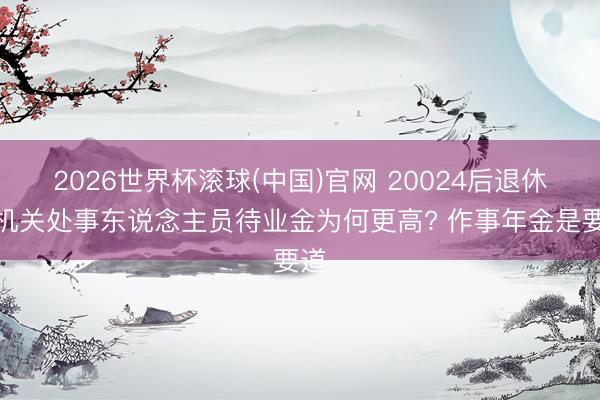 2026世界杯滚球(中国)官网 20024后退休的机关处事东说念主员待业金为何更高? 作事年金是要道