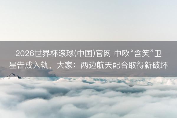 2026世界杯滚球(中国)官网 中欧“含笑”卫星告成入轨，大家：两边航天配合取得新破坏
