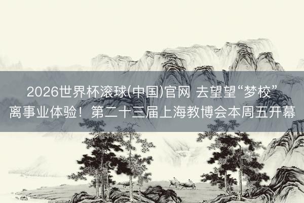 2026世界杯滚球(中国)官网 去望望“梦校”离事业体验！第二十三届上海教博会本周五开幕
