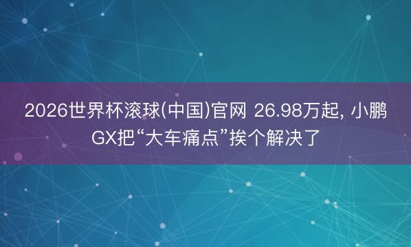2026世界杯滚球(中国)官网 26.98万起， 小鹏GX把“大车痛点”挨个解决了