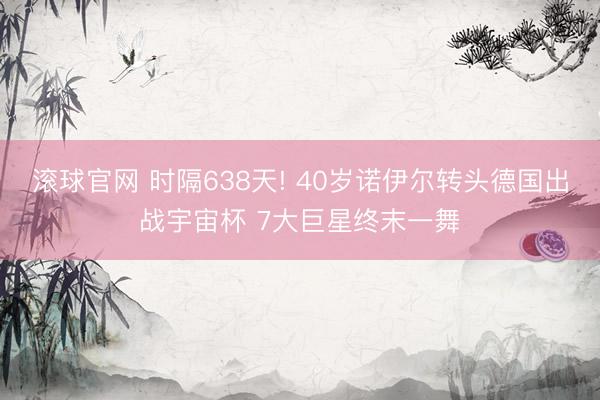 滚球官网 时隔638天! 40岁诺伊尔转头德国出战宇宙杯 7大巨星终末一舞