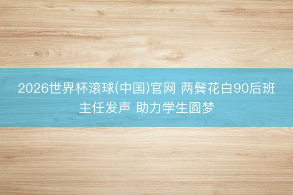 2026世界杯滚球(中国)官网 两鬓花白90后班主任发声 助力学生圆梦