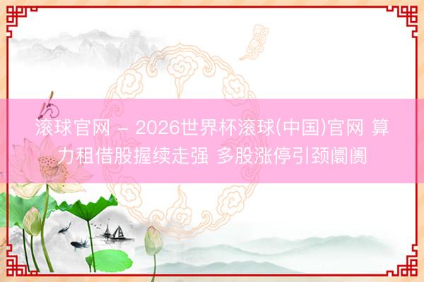 滚球官网 - 2026世界杯滚球(中国)官网 算力租借股握续走强 多股涨停引颈阛阓