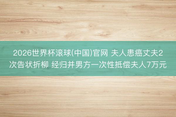 2026世界杯滚球(中国)官网 夫人患癌丈夫2次告状折柳 经归并男方一次性抵偿夫人7万元