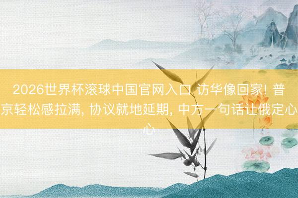 2026世界杯滚球中国官网入口 访华像回家! 普京轻松感拉满， 协议就地延期， 中方一句话让俄定心