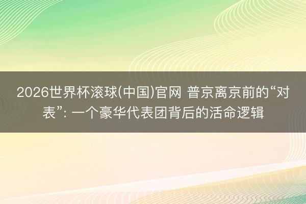 2026世界杯滚球(中国)官网 普京离京前的“对表”: 一个豪华代表团背后的活命逻辑