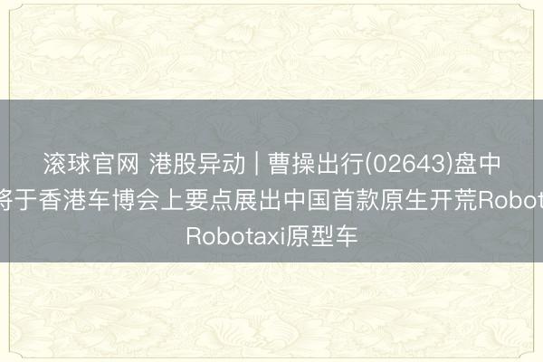 滚球官网 港股异动 | 曹操出行(02643)盘中涨超7% 将于香港车博会上要点展出中国首款原生开荒Robotaxi原型车
