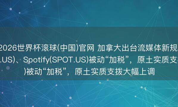 2026世界杯滚球(中国)官网 加拿大出台流媒体新规:奈飞(NFLX.US)、Spotify(SPOT.US)被动“加税”,原土实质支拨大幅上调