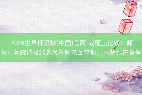 2026世界杯滚球(中国)官网 或砸上亿镑！邮报：阿森纳极端念念签阿尔瓦雷斯，巴萨也在竞争