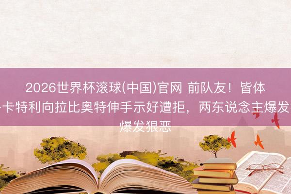 2026世界杯滚球(中国)官网 前队友!皆体:洛卡特利向拉比奥特伸手示好遭拒,两东说念主爆发狠恶