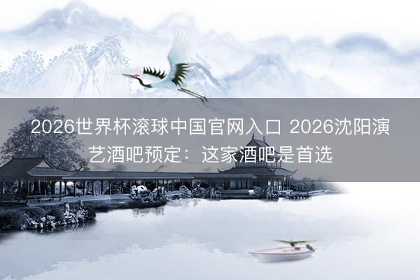 2026世界杯滚球中国官网入口 2026沈阳演艺酒吧预定：这家酒吧是首选
