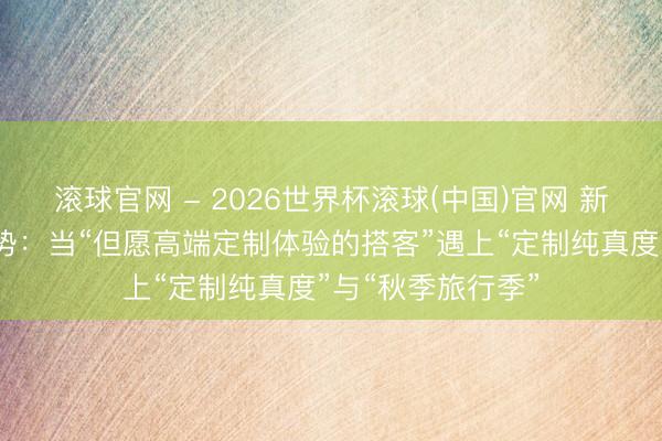 滚球官网 - 2026世界杯滚球(中国)官网 新加坡入境游新趋势：当“但愿高端定制体验的搭客”遇上“定制纯真度”与“秋季旅行季”