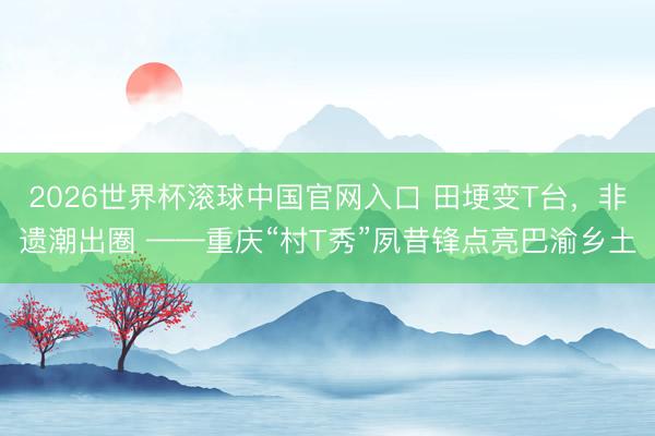 2026世界杯滚球中国官网入口 田埂变T台，非遗潮出圈 ——重庆“村T秀”夙昔锋点亮巴渝乡土