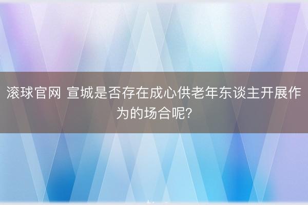滚球官网 宣城是否存在成心供老年东谈主开展作为的场合呢？