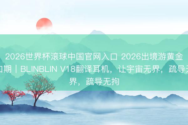 2026世界杯滚球中国官网入口 2026出境游黄金窗口期｜BLINBLIN V18翻译耳机，让宇宙无界，疏导无拘