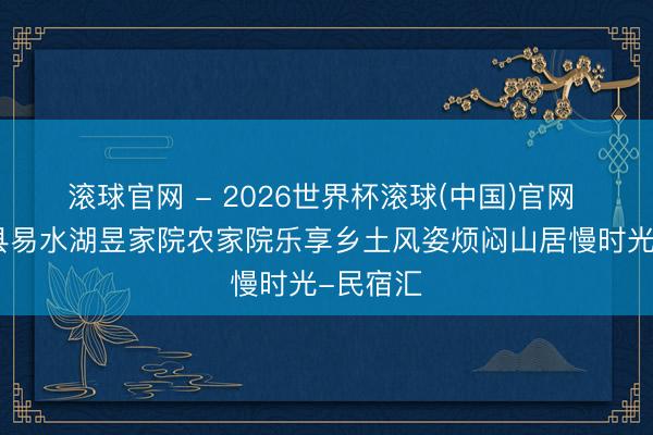 滚球官网 - 2026世界杯滚球(中国)官网 保定易县易水湖昱家院农家院乐享乡土风姿烦闷山居慢时光-民宿汇